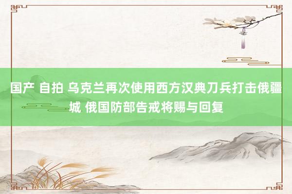 国产 自拍 乌克兰再次使用西方汉典刀兵打击俄疆城 俄国防部告戒将赐与回复