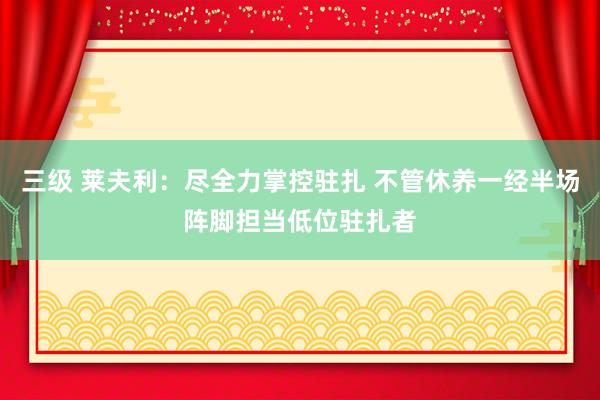 三级 莱夫利：尽全力掌控驻扎 不管休养一经半场阵脚担当低位驻扎者