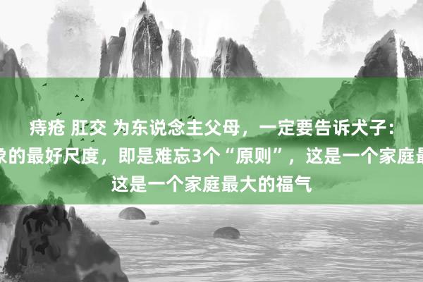 痔疮 肛交 为东说念主父母，一定要告诉犬子：找成婚对象的最好尺度，即是难忘3个“原则”，这是一个家庭最大的福气