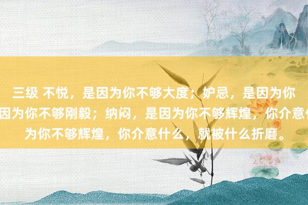 三级 不悦，是因为你不够大度；妒忌，是因为你不够优秀；悲痛，是因为你不够刚毅；纳闷，是因为你不够辉煌，你介意什么，就被什么折磨。