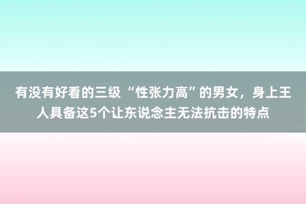 有没有好看的三级 “性张力高”的男女，身上王人具备这5个让东说念主无法抗击的特点