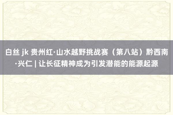 白丝 jk 贵州红·山水越野挑战赛（第八站）黔西南·兴仁 | 让长征精神成为引发潜能的能源起源