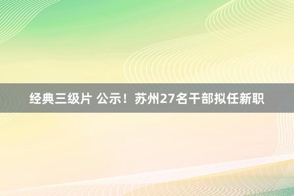 经典三级片 公示！苏州27名干部拟任新职