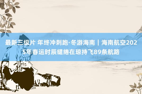 最新三级片 年终冲刺跑·冬游海南｜海南航空2025年春运时辰缱绻在琼持飞89条航路