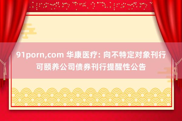 91porn,com 华康医疗: 向不特定对象刊行可颐养公司债券刊行提醒性公告