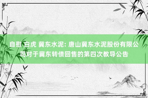 自慰 白虎 冀东水泥: 唐山冀东水泥股份有限公司对于冀东转债回售的第四次教导公告