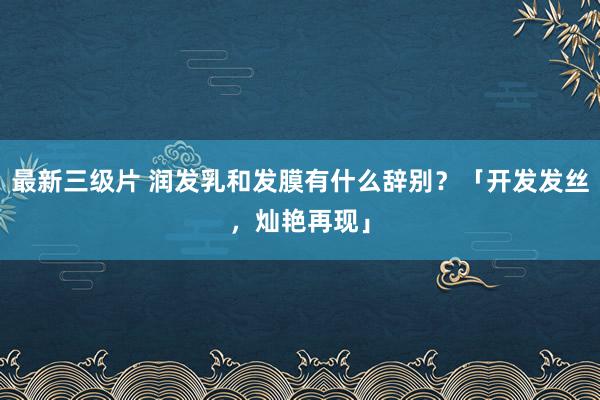 最新三级片 润发乳和发膜有什么辞别？「开发发丝，灿艳再现」