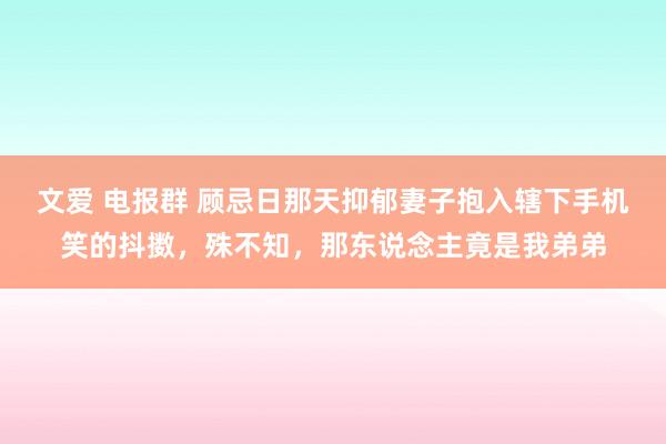 文爱 电报群 顾忌日那天抑郁妻子抱入辖下手机笑的抖擞，殊不知，那东说念主竟是我弟弟