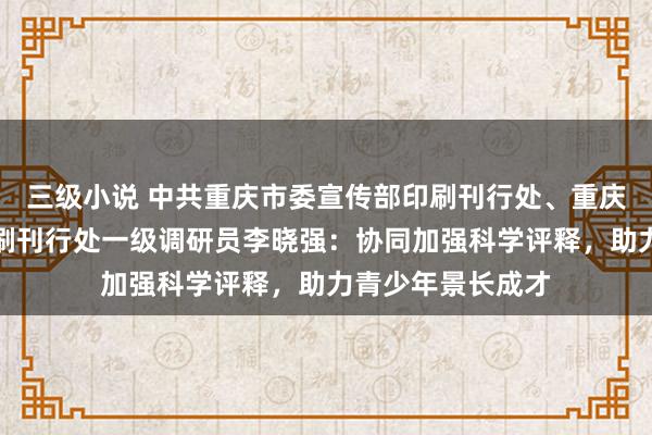 三级小说 中共重庆市委宣传部印刷刊行处、重庆市全民阅读办印刷刊行处一级调研员李晓强：协同加强科学评释，助力青少年景长成才