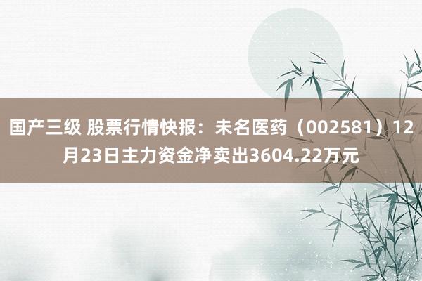 国产三级 股票行情快报：未名医药（002581）12月23日主力资金净卖出3604.22万元