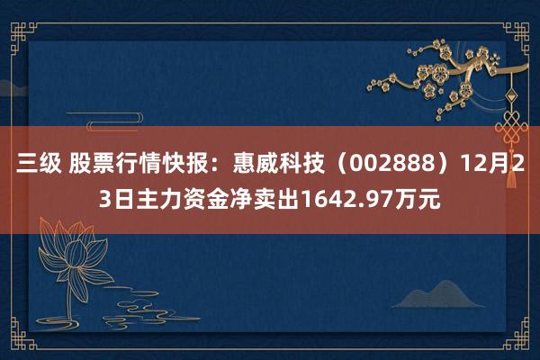 三级 股票行情快报：惠威科技（002888）12月23日主力资金净卖出1642.97万元