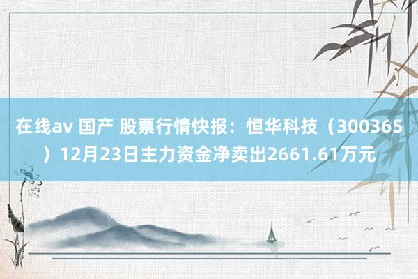 在线av 国产 股票行情快报：恒华科技（300365）12月23日主力资金净卖出2661.61万元