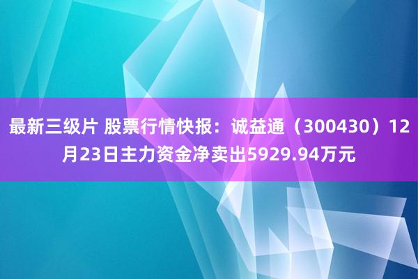 最新三级片 股票行情快报：诚益通（300430）12月23日主力资金净卖出5929.94万元