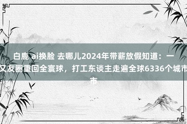 白鹿 ai换脸 去哪儿2024年带薪放假知道：一又友圈重回全寰球，打工东谈主走遍全球6336个城市