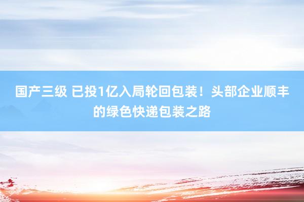 国产三级 已投1亿入局轮回包装！头部企业顺丰的绿色快递包装之路