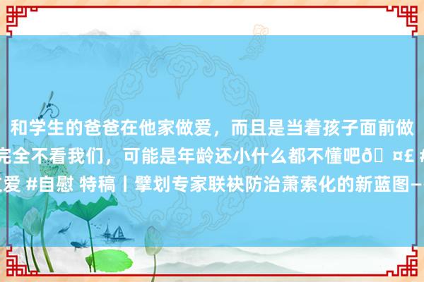 和学生的爸爸在他家做爱，而且是当着孩子面前做爱，太刺激了，孩子完全不看我们，可能是年龄还小什么都不懂吧🤣 #同城 #文爱 #自慰 特稿丨擘划专家联袂防治萧索化的新蓝图——采集国防治萧索化大会恶果盘货