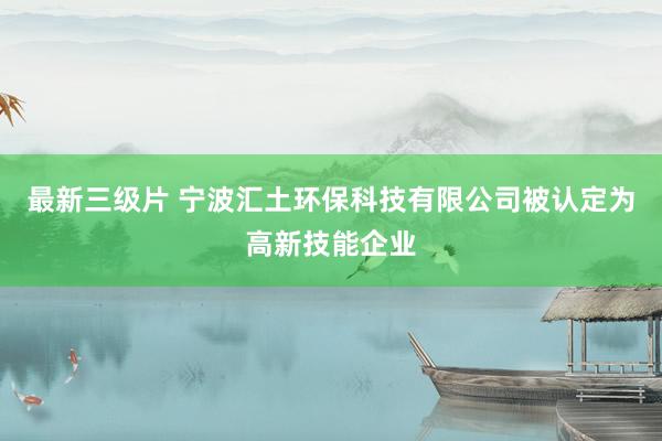 最新三级片 宁波汇土环保科技有限公司被认定为高新技能企业