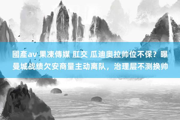 國產av 果凍傳媒 肛交 瓜迪奥拉帅位不保？曝曼城战绩欠安商量主动离队，治理层不测换帅