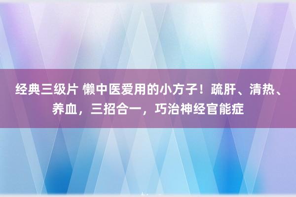 经典三级片 懒中医爱用的小方子！疏肝、清热、养血，三招合一，巧治神经官能症