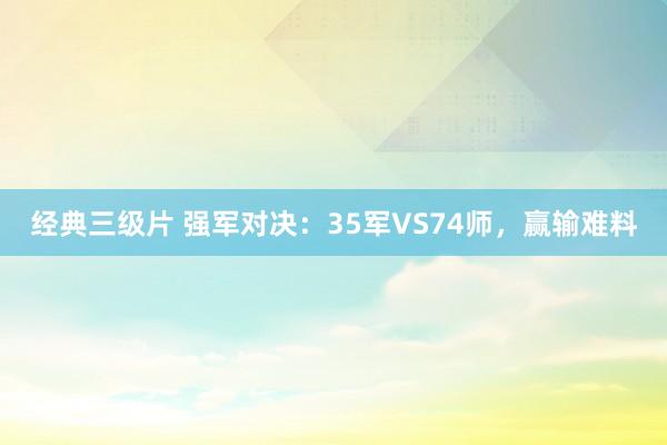 经典三级片 强军对决：35军VS74师，赢输难料