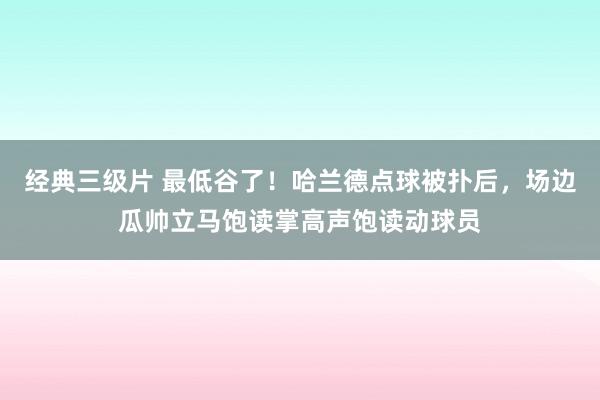 经典三级片 最低谷了！哈兰德点球被扑后，场边瓜帅立马饱读掌高声饱读动球员