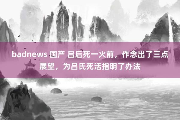 badnews 国产 吕后死一火前，作念出了三点展望，为吕氏死活指明了办法