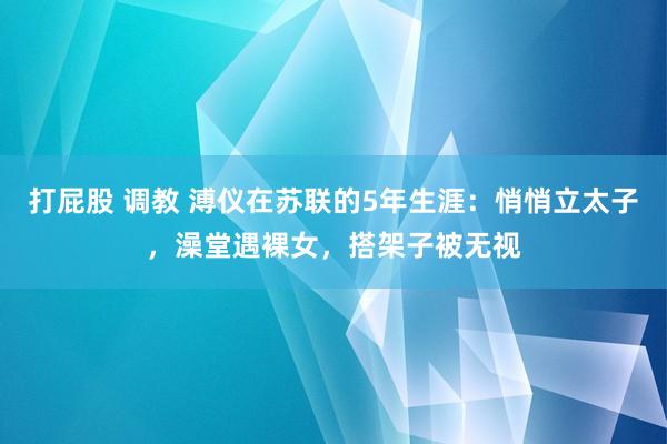 打屁股 调教 溥仪在苏联的5年生涯：悄悄立太子，澡堂遇裸女，搭架子被无视