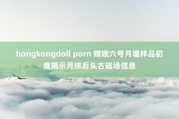 hongkongdoll porn 嫦娥六号月壤样品初度揭示月球后头古磁场信息