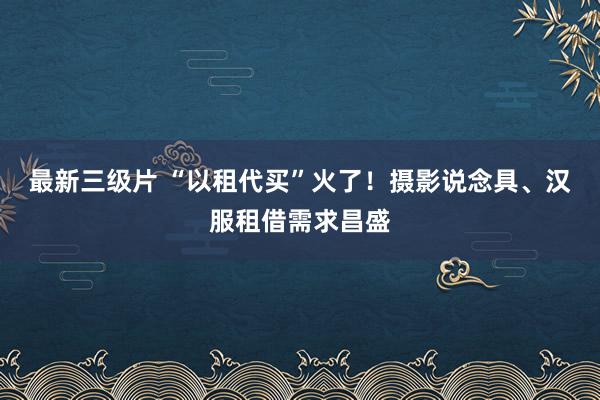 最新三级片 “以租代买”火了！摄影说念具、汉服租借需求昌盛