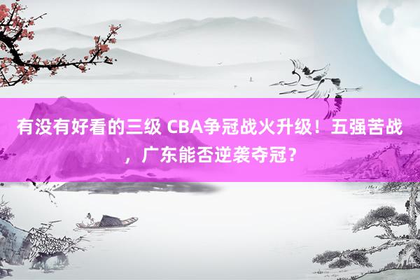 有没有好看的三级 CBA争冠战火升级！五强苦战，广东能否逆袭夺冠？