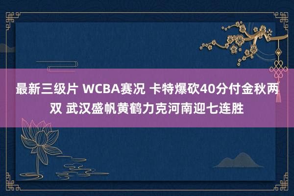 最新三级片 WCBA赛况 卡特爆砍40分付金秋两双 武汉盛帆黄鹤力克河南迎七连胜