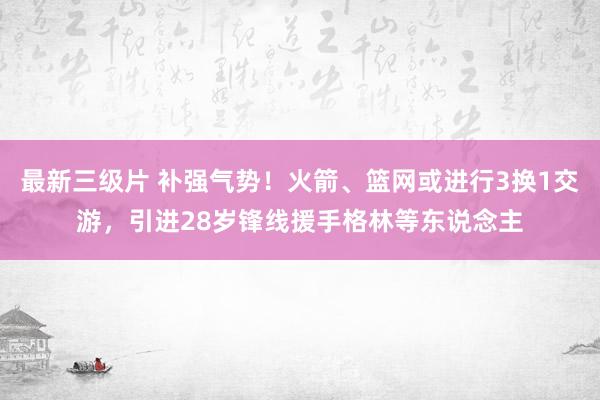 最新三级片 补强气势！火箭、篮网或进行3换1交游，引进28岁锋线援手格林等东说念主