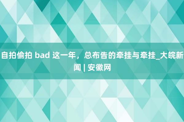 自拍偷拍 bad 这一年，总布告的牵挂与牵挂_大皖新闻 | 安徽网