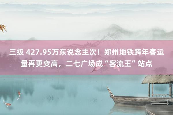 三级 427.95万东说念主次！郑州地铁跨年客运量再更变高，二七广场成“客流王”站点