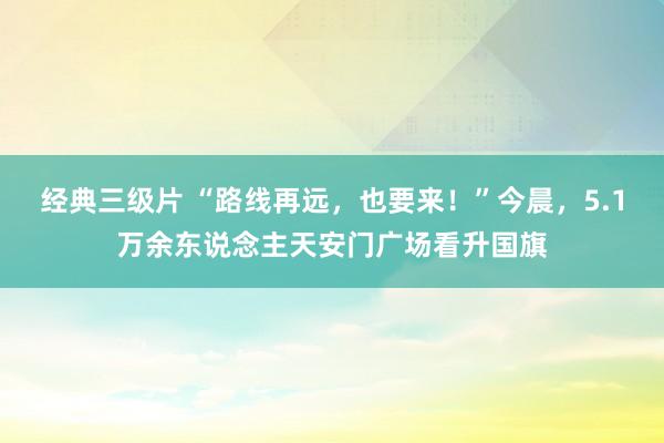 经典三级片 “路线再远，也要来！”今晨，5.1万余东说念主天安门广场看升国旗