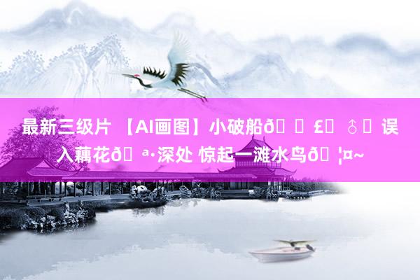 最新三级片 【AI画图】小破船🚣‍♂️误入藕花🪷深处 惊起一滩水鸟🦤~