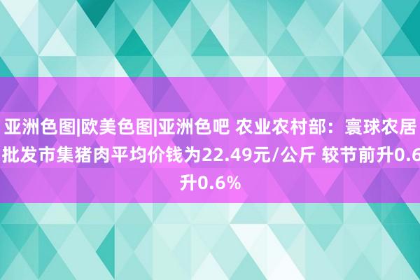 亚洲色图|欧美色图|亚洲色吧 农业农村部：寰球农居品批发市集猪肉平均价钱为22.49元/公斤 较节前升0.6%