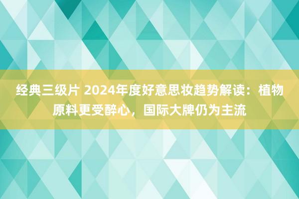 经典三级片 2024年度好意思妆趋势解读：植物原料更受醉心，国际大牌仍为主流