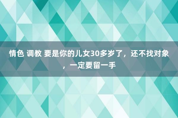 情色 调教 要是你的儿女30多岁了，还不找对象，一定要留一手