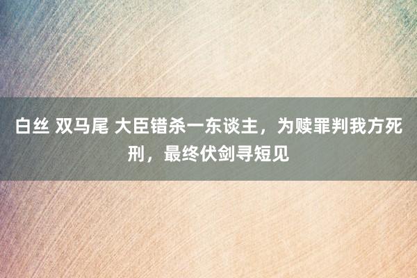 白丝 双马尾 大臣错杀一东谈主，为赎罪判我方死刑，最终伏剑寻短见