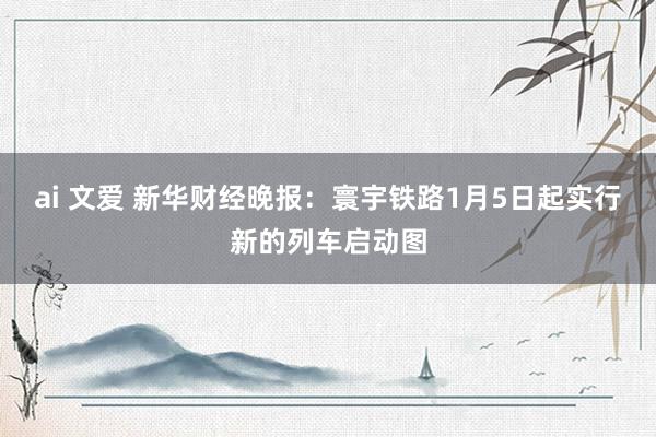 ai 文爱 新华财经晚报：寰宇铁路1月5日起实行新的列车启动图