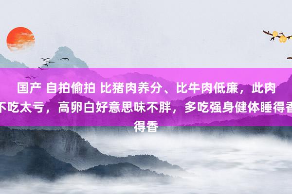 国产 自拍偷拍 比猪肉养分、比牛肉低廉，此肉不吃太亏，高卵白好意思味不胖，多吃强身健体睡得香