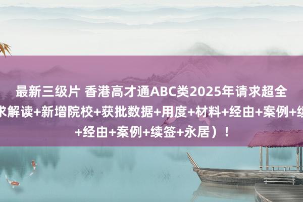 最新三级片 香港高才通ABC类2025年请求超全新指南（要求解读+新增院校+获批数据+用度+材料+经由+案例+续签+永居）！