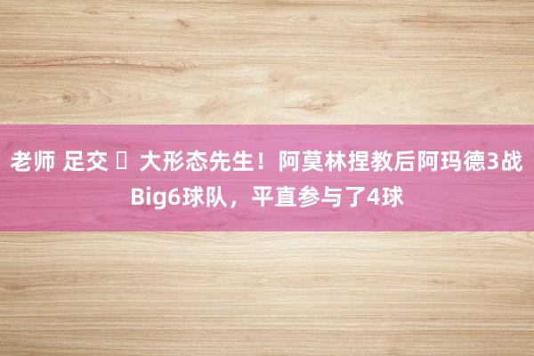 老师 足交 ✨大形态先生！阿莫林捏教后阿玛德3战Big6球队，平直参与了4球