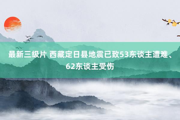 最新三级片 西藏定日县地震已致53东谈主遭难、62东谈主受伤