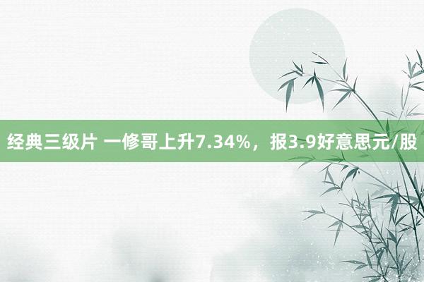 经典三级片 一修哥上升7.34%，报3.9好意思元/股