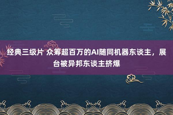 经典三级片 众筹超百万的AI随同机器东谈主，展台被异邦东谈主挤爆