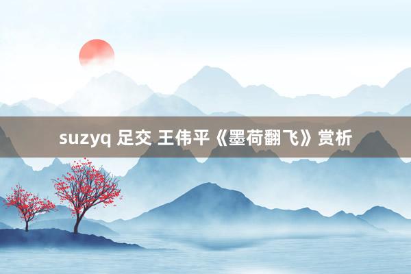 suzyq 足交 王伟平《墨荷翻飞》赏析