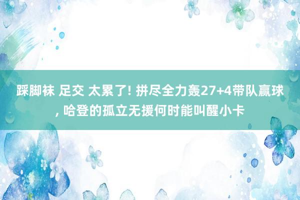 踩脚袜 足交 太累了! 拼尽全力轰27+4带队赢球， 哈登的孤立无援何时能叫醒小卡