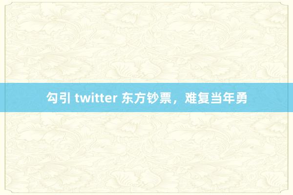 勾引 twitter 东方钞票，难复当年勇